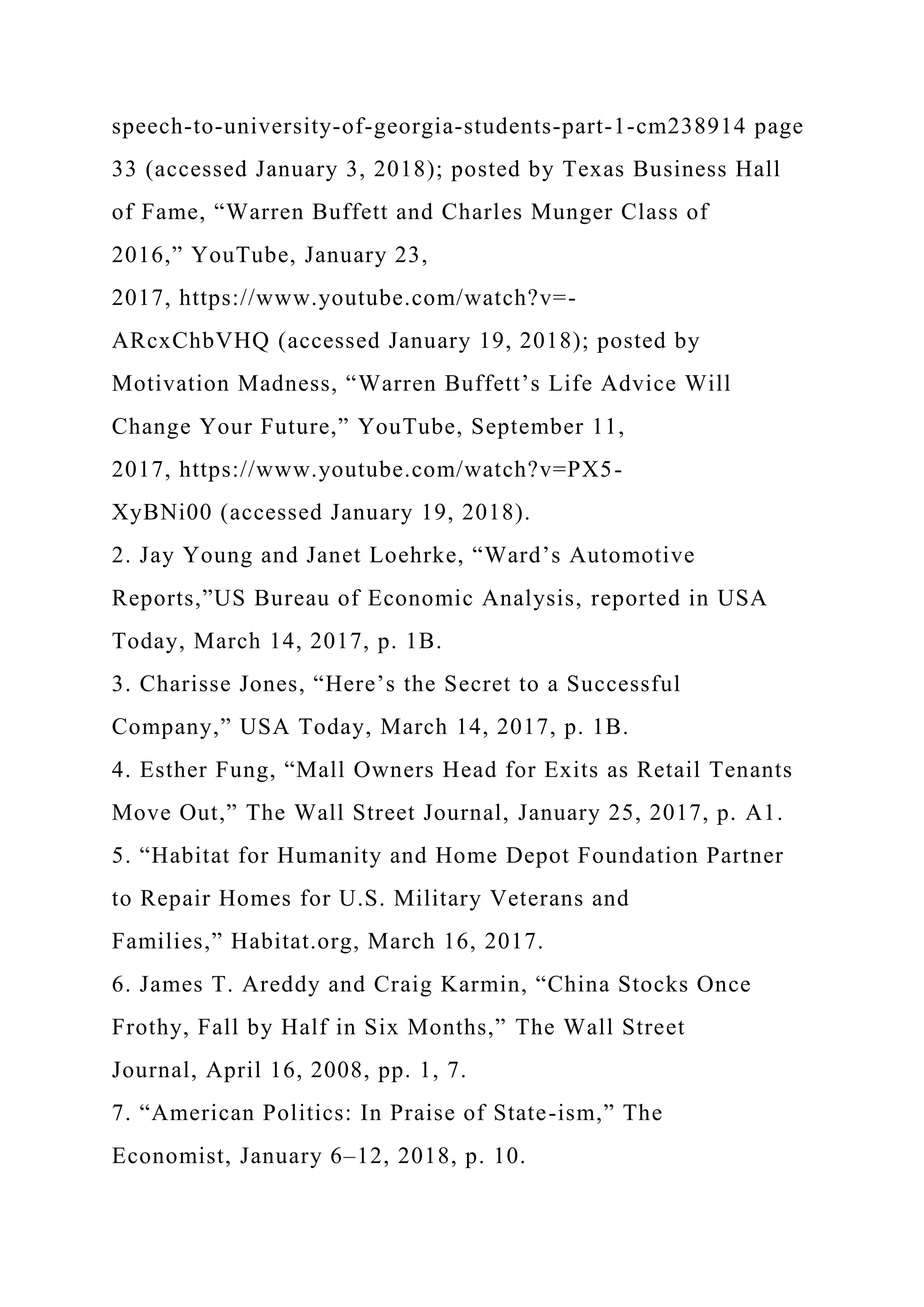 speech-to-university-of-georgia-students-part-1-cm238914 page
33 (accessed January 3, 2018); posted by Texas Business Hall
of Fame, “Warren Buffett and Charles Munger Class of
2016,” YouTube, January 23,
2017, https://www.youtube.com/watch?v=-
ARcxChbVHQ (accessed January 19, 2018); posted by
Motivation Madness, “Warren Buffett’s Life Advice Will
Change Your Future,” YouTube, September 11,
2017, https://www.youtube.com/watch?v=PX5-
XyBNi00 (accessed January 19, 2018).
2. Jay Young and Janet Loehrke, “Ward’s Automotive
Reports,”US Bureau of Economic Analysis, reported in USA
Today, March 14, 2017, p. 1B.
3. Charisse Jones, “Here’s the Secret to a Successful
Company,” USA Today, March 14, 2017, p. 1B.
4. Esther Fung, “Mall Owners Head for Exits as Retail Tenants
Move Out,” The Wall Street Journal, January 25, 2017, p. A1.
5. “Habitat for Humanity and Home Depot Foundation Partner
to Repair Homes for U.S. Military Veterans and
Families,” Habitat.org, March 16, 2017.
6. James T. Areddy and Craig Karmin, “China Stocks Once
Frothy, Fall by Half in Six Months,” The Wall Street
Journal, April 16, 2008, pp. 1, 7.
7. “American Politics: In Praise of State-ism,” The
Economist, January 6–12, 2018, p. 10.
 