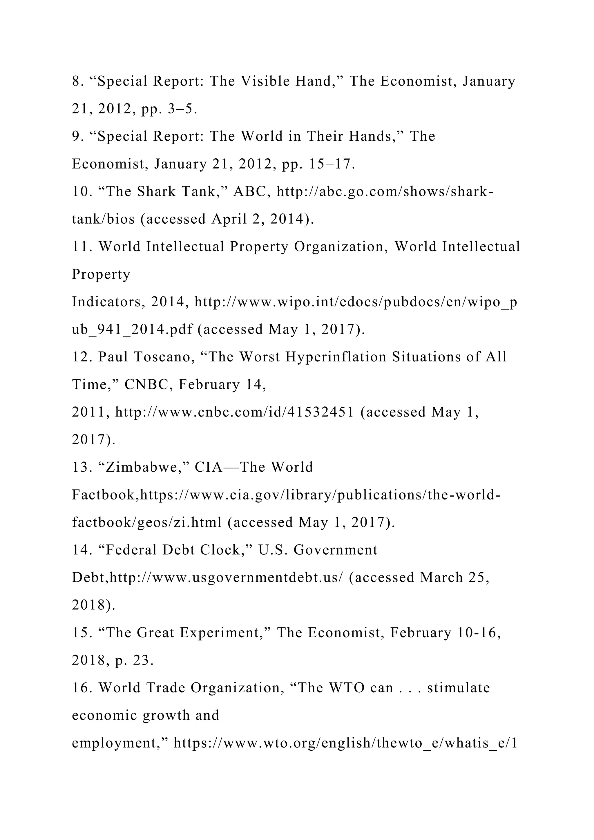 8. “Special Report: The Visible Hand,” The Economist, January
21, 2012, pp. 3–5.
9. “Special Report: The World in Their Hands,” The
Economist, January 21, 2012, pp. 15–17.
10. “The Shark Tank,” ABC, http://abc.go.com/shows/shark-
tank/bios (accessed April 2, 2014).
11. World Intellectual Property Organization, World Intellectual
Property
Indicators, 2014, http://www.wipo.int/edocs/pubdocs/en/wipo_p
ub_941_2014.pdf (accessed May 1, 2017).
12. Paul Toscano, “The Worst Hyperinflation Situations of All
Time,” CNBC, February 14,
2011, http://www.cnbc.com/id/41532451 (accessed May 1,
2017).
13. “Zimbabwe,” CIA—The World
Factbook,https://www.cia.gov/library/publications/the-world-
factbook/geos/zi.html (accessed May 1, 2017).
14. “Federal Debt Clock,” U.S. Government
Debt,http://www.usgovernmentdebt.us/ (accessed March 25,
2018).
15. “The Great Experiment,” The Economist, February 10-16,
2018, p. 23.
16. World Trade Organization, “The WTO can . . . stimulate
economic growth and
employment,” https://www.wto.org/english/thewto_e/whatis_e/1
 