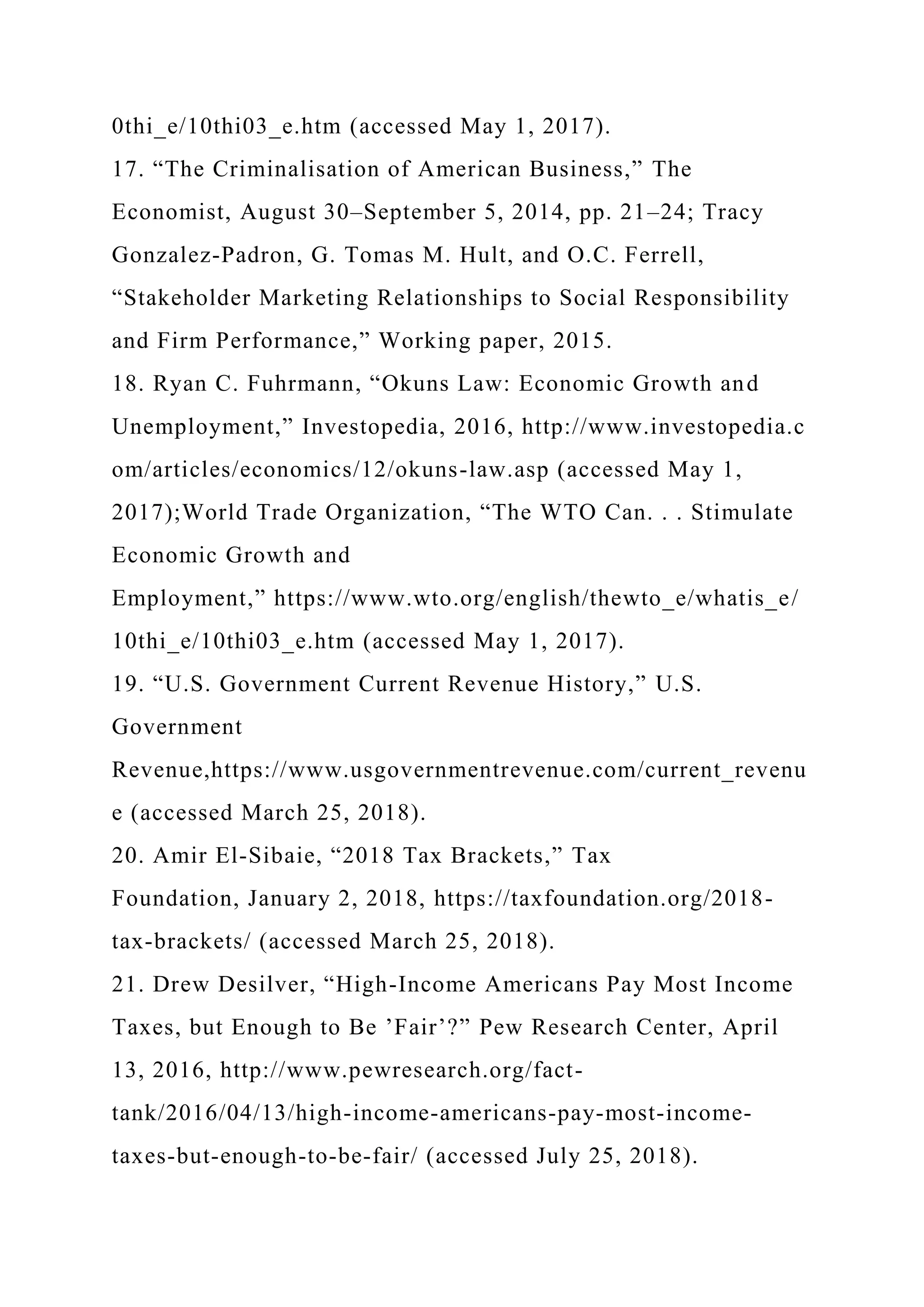 0thi_e/10thi03_e.htm (accessed May 1, 2017).
17. “The Criminalisation of American Business,” The
Economist, August 30–September 5, 2014, pp. 21–24; Tracy
Gonzalez-Padron, G. Tomas M. Hult, and O.C. Ferrell,
“Stakeholder Marketing Relationships to Social Responsibility
and Firm Performance,” Working paper, 2015.
18. Ryan C. Fuhrmann, “Okuns Law: Economic Growth and
Unemployment,” Investopedia, 2016, http://www.investopedia.c
om/articles/economics/12/okuns-law.asp (accessed May 1,
2017);World Trade Organization, “The WTO Can. . . Stimulate
Economic Growth and
Employment,” https://www.wto.org/english/thewto_e/whatis_e/
10thi_e/10thi03_e.htm (accessed May 1, 2017).
19. “U.S. Government Current Revenue History,” U.S.
Government
Revenue,https://www.usgovernmentrevenue.com/current_revenu
e (accessed March 25, 2018).
20. Amir El-Sibaie, “2018 Tax Brackets,” Tax
Foundation, January 2, 2018, https://taxfoundation.org/2018-
tax-brackets/ (accessed March 25, 2018).
21. Drew Desilver, “High-Income Americans Pay Most Income
Taxes, but Enough to Be ’Fair’?” Pew Research Center, April
13, 2016, http://www.pewresearch.org/fact-
tank/2016/04/13/high-income-americans-pay-most-income-
taxes-but-enough-to-be-fair/ (accessed July 25, 2018).
 