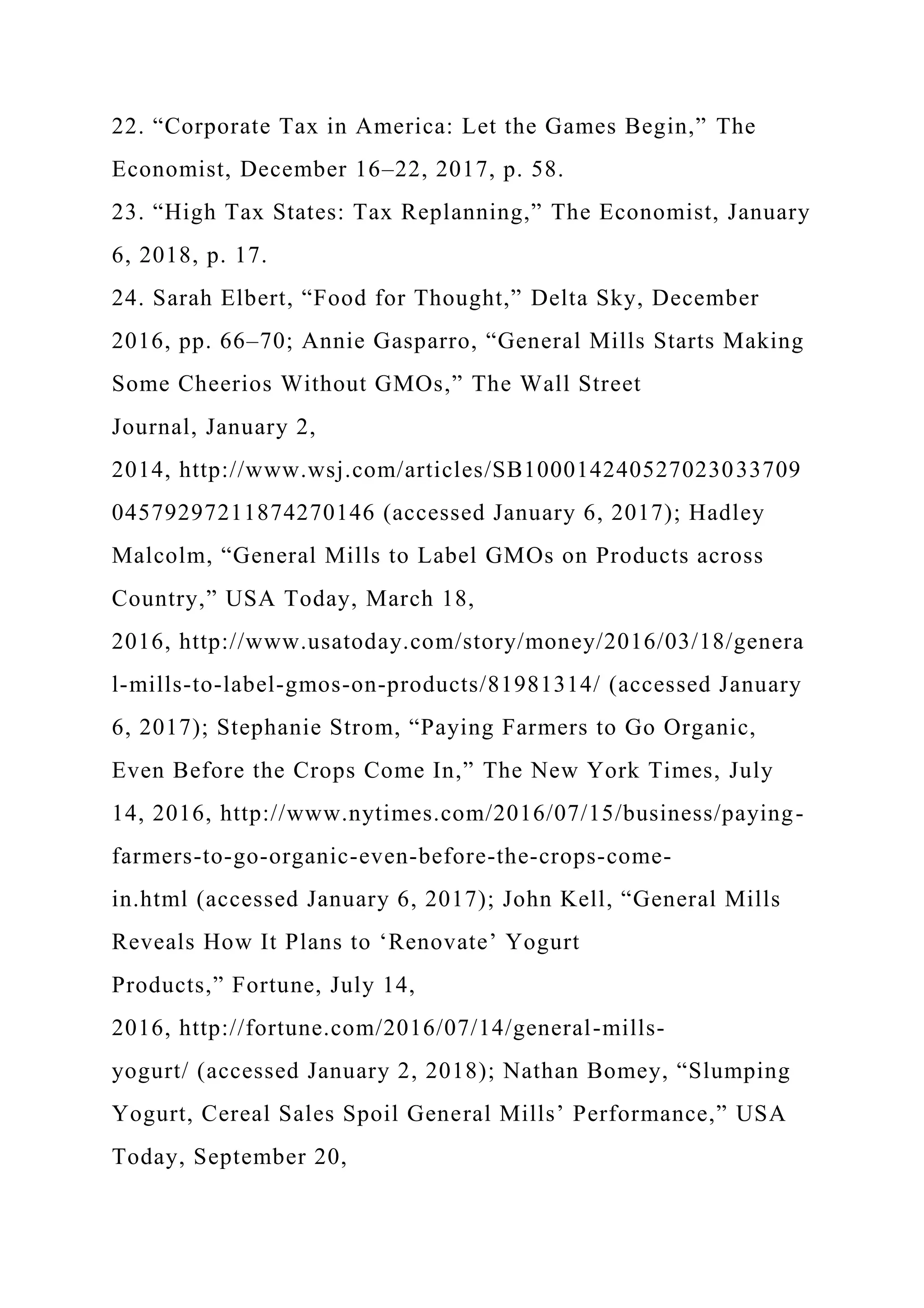 22. “Corporate Tax in America: Let the Games Begin,” The
Economist, December 16–22, 2017, p. 58.
23. “High Tax States: Tax Replanning,” The Economist, January
6, 2018, p. 17.
24. Sarah Elbert, “Food for Thought,” Delta Sky, December
2016, pp. 66–70; Annie Gasparro, “General Mills Starts Making
Some Cheerios Without GMOs,” The Wall Street
Journal, January 2,
2014, http://www.wsj.com/articles/SB100014240527023033709
04579297211874270146 (accessed January 6, 2017); Hadley
Malcolm, “General Mills to Label GMOs on Products across
Country,” USA Today, March 18,
2016, http://www.usatoday.com/story/money/2016/03/18/genera
l-mills-to-label-gmos-on-products/81981314/ (accessed January
6, 2017); Stephanie Strom, “Paying Farmers to Go Organic,
Even Before the Crops Come In,” The New York Times, July
14, 2016, http://www.nytimes.com/2016/07/15/business/paying-
farmers-to-go-organic-even-before-the-crops-come-
in.html (accessed January 6, 2017); John Kell, “General Mills
Reveals How It Plans to ‘Renovate’ Yogurt
Products,” Fortune, July 14,
2016, http://fortune.com/2016/07/14/general-mills-
yogurt/ (accessed January 2, 2018); Nathan Bomey, “Slumping
Yogurt, Cereal Sales Spoil General Mills’ Performance,” USA
Today, September 20,
 