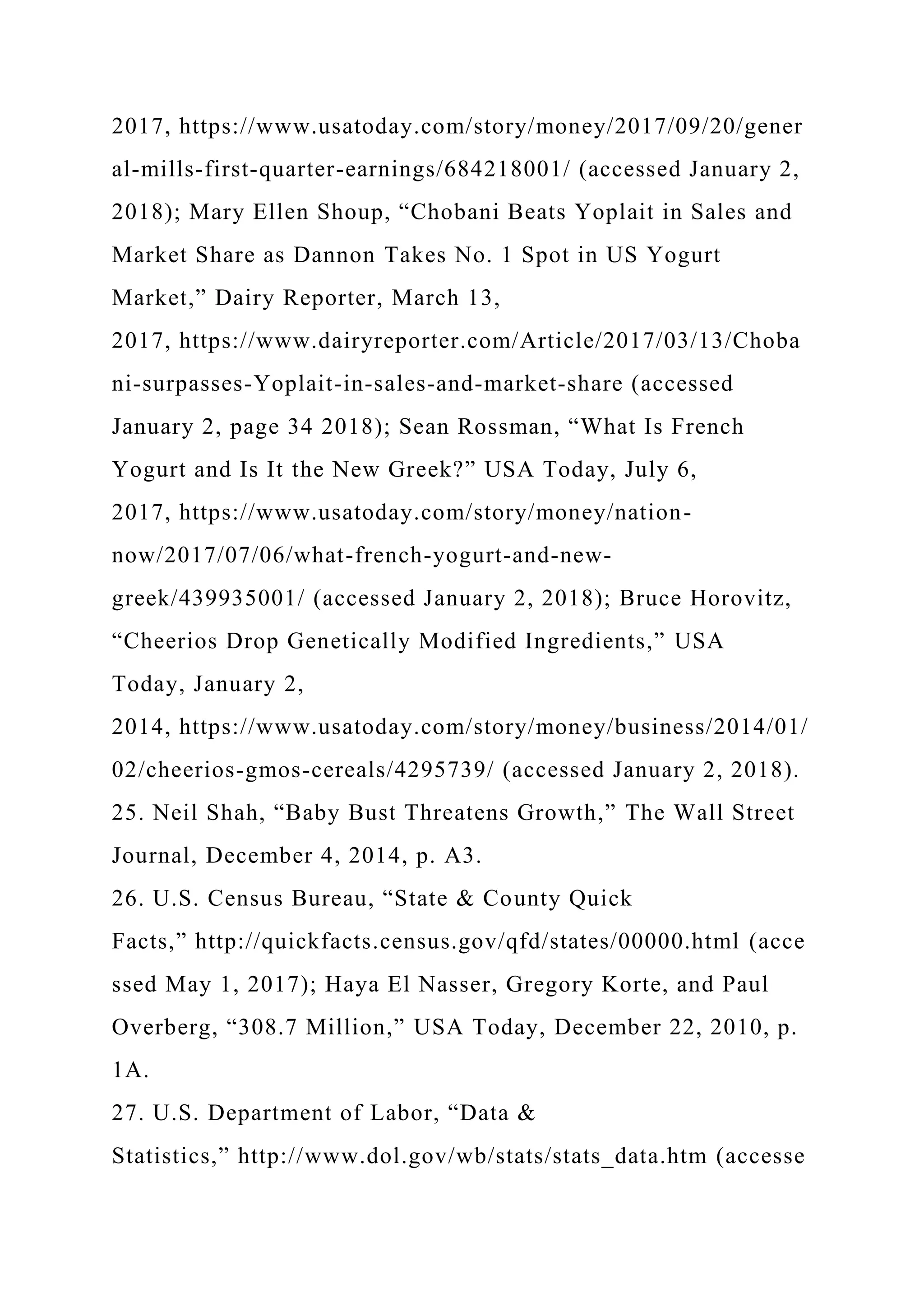 2017, https://www.usatoday.com/story/money/2017/09/20/gener
al-mills-first-quarter-earnings/684218001/ (accessed January 2,
2018); Mary Ellen Shoup, “Chobani Beats Yoplait in Sales and
Market Share as Dannon Takes No. 1 Spot in US Yogurt
Market,” Dairy Reporter, March 13,
2017, https://www.dairyreporter.com/Article/2017/03/13/Choba
ni-surpasses-Yoplait-in-sales-and-market-share (accessed
January 2, page 34 2018); Sean Rossman, “What Is French
Yogurt and Is It the New Greek?” USA Today, July 6,
2017, https://www.usatoday.com/story/money/nation-
now/2017/07/06/what-french-yogurt-and-new-
greek/439935001/ (accessed January 2, 2018); Bruce Horovitz,
“Cheerios Drop Genetically Modified Ingredients,” USA
Today, January 2,
2014, https://www.usatoday.com/story/money/business/2014/01/
02/cheerios-gmos-cereals/4295739/ (accessed January 2, 2018).
25. Neil Shah, “Baby Bust Threatens Growth,” The Wall Street
Journal, December 4, 2014, p. A3.
26. U.S. Census Bureau, “State & County Quick
Facts,” http://quickfacts.census.gov/qfd/states/00000.html (acce
ssed May 1, 2017); Haya El Nasser, Gregory Korte, and Paul
Overberg, “308.7 Million,” USA Today, December 22, 2010, p.
1A.
27. U.S. Department of Labor, “Data &
Statistics,” http://www.dol.gov/wb/stats/stats_data.htm (accesse
 