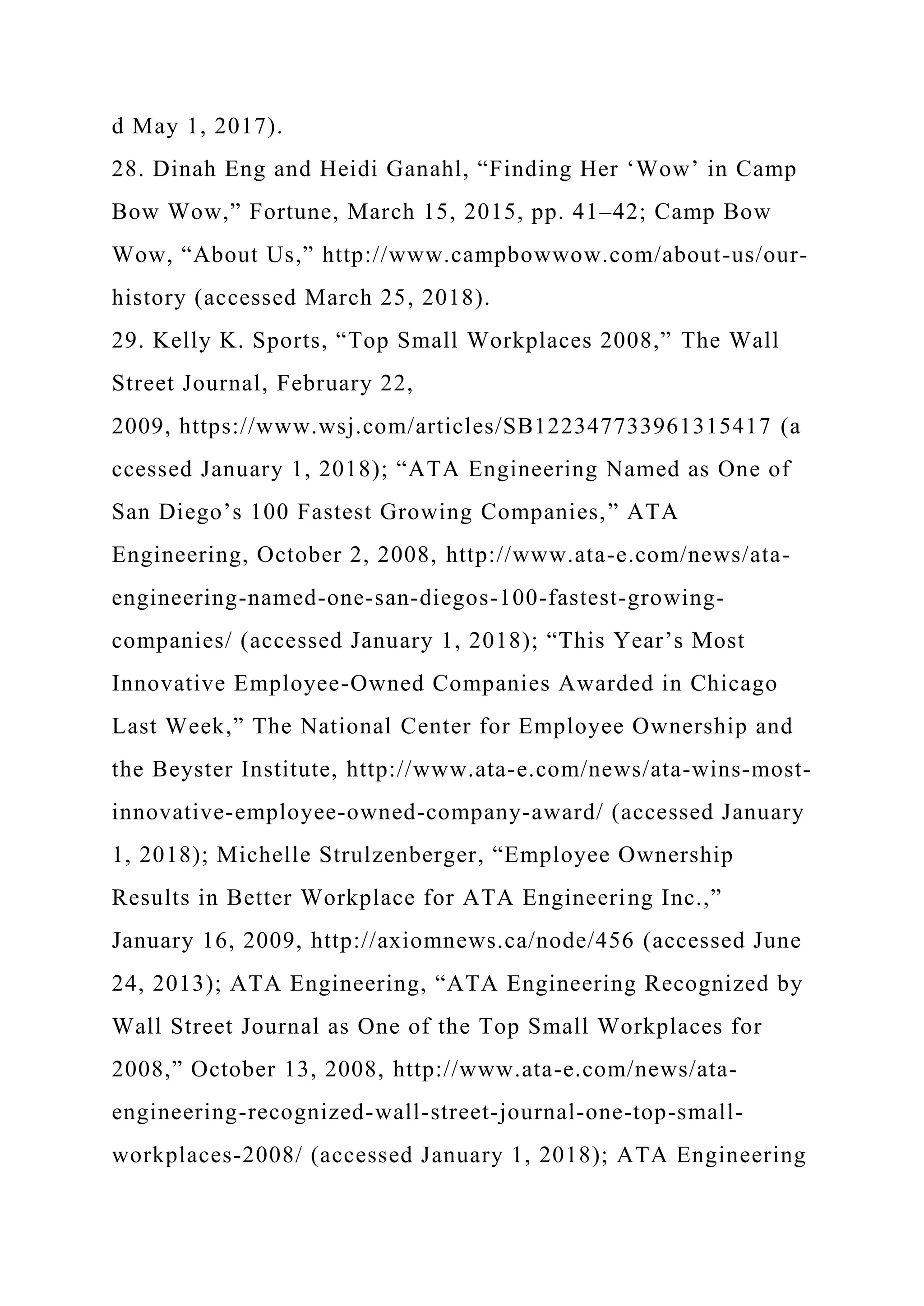 d May 1, 2017).
28. Dinah Eng and Heidi Ganahl, “Finding Her ‘Wow’ in Camp
Bow Wow,” Fortune, March 15, 2015, pp. 41–42; Camp Bow
Wow, “About Us,” http://www.campbowwow.com/about-us/our-
history (accessed March 25, 2018).
29. Kelly K. Sports, “Top Small Workplaces 2008,” The Wall
Street Journal, February 22,
2009, https://www.wsj.com/articles/SB122347733961315417 (a
ccessed January 1, 2018); “ATA Engineering Named as One of
San Diego’s 100 Fastest Growing Companies,” ATA
Engineering, October 2, 2008, http://www.ata-e.com/news/ata-
engineering-named-one-san-diegos-100-fastest-growing-
companies/ (accessed January 1, 2018); “This Year’s Most
Innovative Employee-Owned Companies Awarded in Chicago
Last Week,” The National Center for Employee Ownership and
the Beyster Institute, http://www.ata-e.com/news/ata-wins-most-
innovative-employee-owned-company-award/ (accessed January
1, 2018); Michelle Strulzenberger, “Employee Ownership
Results in Better Workplace for ATA Engineering Inc.,”
January 16, 2009, http://axiomnews.ca/node/456 (accessed June
24, 2013); ATA Engineering, “ATA Engineering Recognized by
Wall Street Journal as One of the Top Small Workplaces for
2008,” October 13, 2008, http://www.ata-e.com/news/ata-
engineering-recognized-wall-street-journal-one-top-small-
workplaces-2008/ (accessed January 1, 2018); ATA Engineering
 