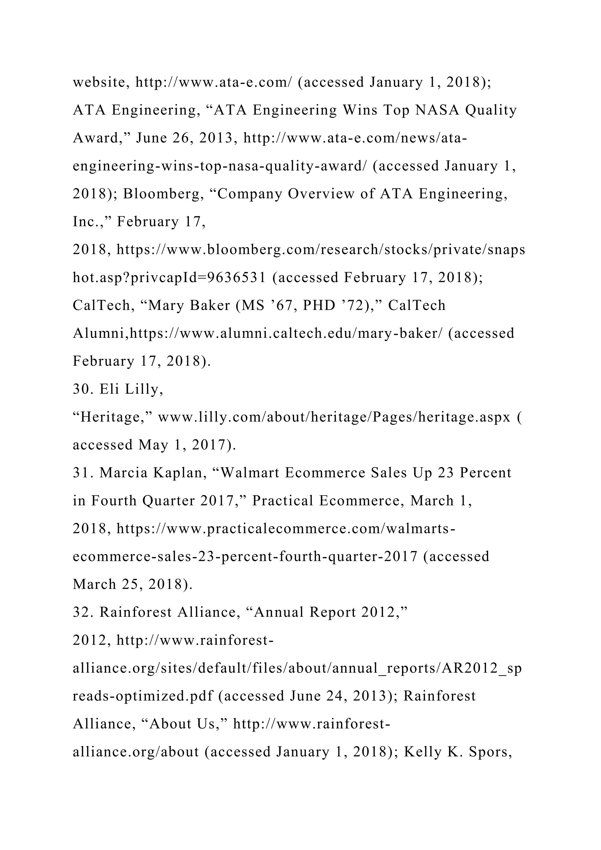 website, http://www.ata-e.com/ (accessed January 1, 2018);
ATA Engineering, “ATA Engineering Wins Top NASA Quality
Award,” June 26, 2013, http://www.ata-e.com/news/ata-
engineering-wins-top-nasa-quality-award/ (accessed January 1,
2018); Bloomberg, “Company Overview of ATA Engineering,
Inc.,” February 17,
2018, https://www.bloomberg.com/research/stocks/private/snaps
hot.asp?privcapId=9636531 (accessed February 17, 2018);
CalTech, “Mary Baker (MS ’67, PHD ’72),” CalTech
Alumni,https://www.alumni.caltech.edu/mary-baker/ (accessed
February 17, 2018).
30. Eli Lilly,
“Heritage,” www.lilly.com/about/heritage/Pages/heritage.aspx (
accessed May 1, 2017).
31. Marcia Kaplan, “Walmart Ecommerce Sales Up 23 Percent
in Fourth Quarter 2017,” Practical Ecommerce, March 1,
2018, https://www.practicalecommerce.com/walmarts-
ecommerce-sales-23-percent-fourth-quarter-2017 (accessed
March 25, 2018).
32. Rainforest Alliance, “Annual Report 2012,”
2012, http://www.rainforest-
alliance.org/sites/default/files/about/annual_reports/AR2012_sp
reads-optimized.pdf (accessed June 24, 2013); Rainforest
Alliance, “About Us,” http://www.rainforest-
alliance.org/about (accessed January 1, 2018); Kelly K. Spors,
 