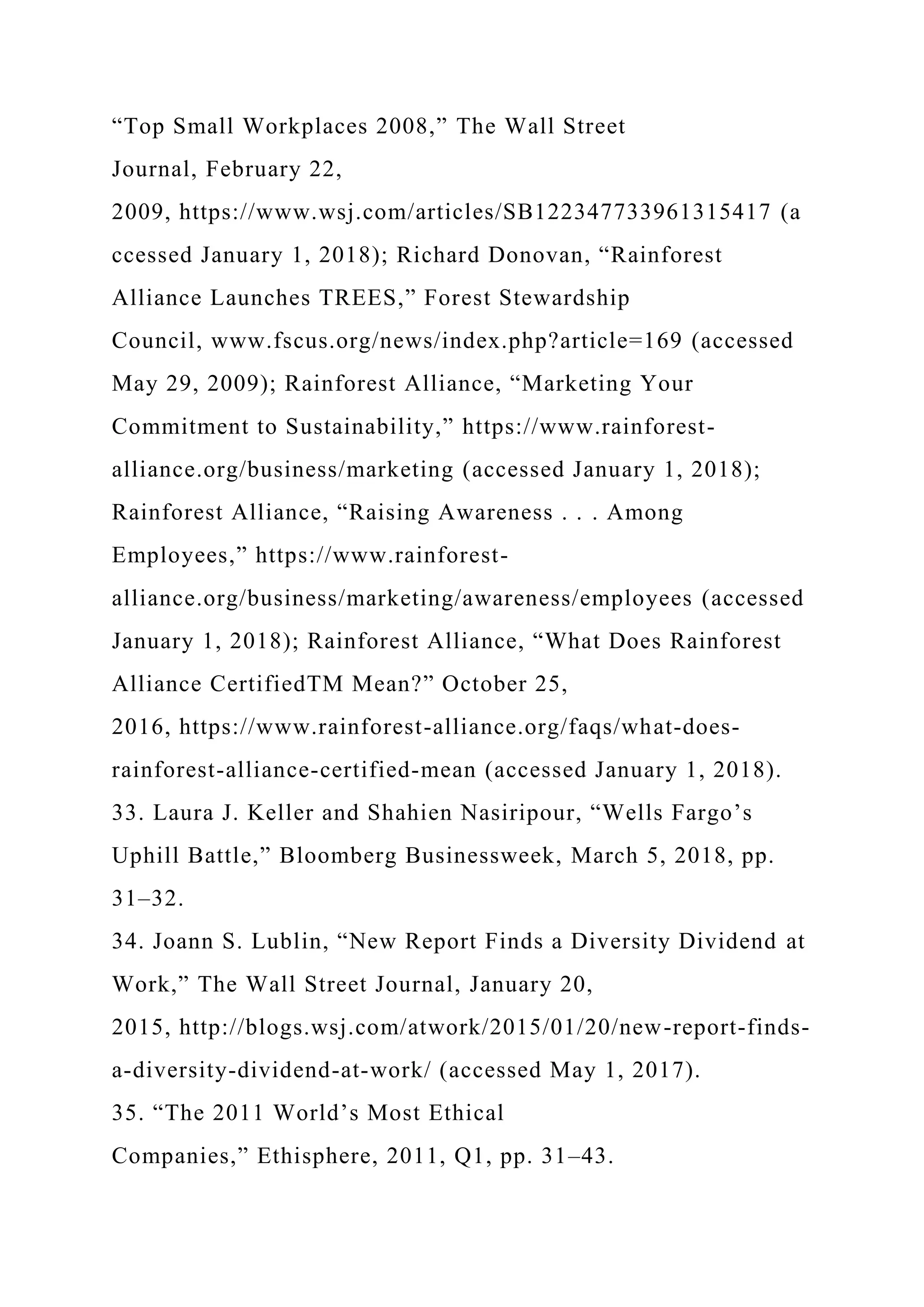 “Top Small Workplaces 2008,” The Wall Street
Journal, February 22,
2009, https://www.wsj.com/articles/SB122347733961315417 (a
ccessed January 1, 2018); Richard Donovan, “Rainforest
Alliance Launches TREES,” Forest Stewardship
Council, www.fscus.org/news/index.php?article=169 (accessed
May 29, 2009); Rainforest Alliance, “Marketing Your
Commitment to Sustainability,” https://www.rainforest-
alliance.org/business/marketing (accessed January 1, 2018);
Rainforest Alliance, “Raising Awareness . . . Among
Employees,” https://www.rainforest-
alliance.org/business/marketing/awareness/employees (accessed
January 1, 2018); Rainforest Alliance, “What Does Rainforest
Alliance CertifiedTM Mean?” October 25,
2016, https://www.rainforest-alliance.org/faqs/what-does-
rainforest-alliance-certified-mean (accessed January 1, 2018).
33. Laura J. Keller and Shahien Nasiripour, “Wells Fargo’s
Uphill Battle,” Bloomberg Businessweek, March 5, 2018, pp.
31–32.
34. Joann S. Lublin, “New Report Finds a Diversity Dividend at
Work,” The Wall Street Journal, January 20,
2015, http://blogs.wsj.com/atwork/2015/01/20/new-report-finds-
a-diversity-dividend-at-work/ (accessed May 1, 2017).
35. “The 2011 World’s Most Ethical
Companies,” Ethisphere, 2011, Q1, pp. 31–43.
 
