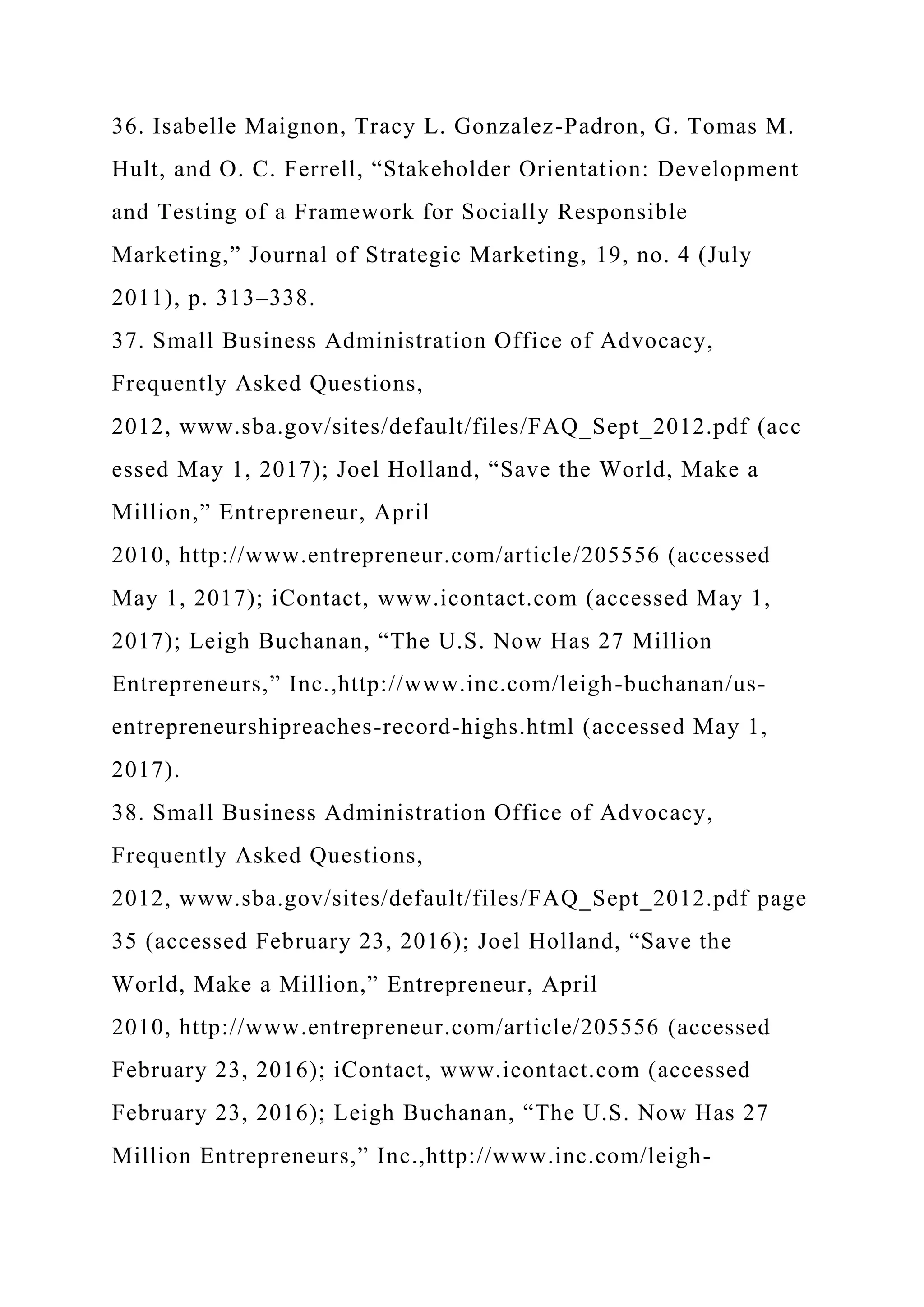 36. Isabelle Maignon, Tracy L. Gonzalez-Padron, G. Tomas M.
Hult, and O. C. Ferrell, “Stakeholder Orientation: Development
and Testing of a Framework for Socially Responsible
Marketing,” Journal of Strategic Marketing, 19, no. 4 (July
2011), p. 313–338.
37. Small Business Administration Office of Advocacy,
Frequently Asked Questions,
2012, www.sba.gov/sites/default/files/FAQ_Sept_2012.pdf (acc
essed May 1, 2017); Joel Holland, “Save the World, Make a
Million,” Entrepreneur, April
2010, http://www.entrepreneur.com/article/205556 (accessed
May 1, 2017); iContact, www.icontact.com (accessed May 1,
2017); Leigh Buchanan, “The U.S. Now Has 27 Million
Entrepreneurs,” Inc.,http://www.inc.com/leigh-buchanan/us-
entrepreneurshipreaches-record-highs.html (accessed May 1,
2017).
38. Small Business Administration Office of Advocacy,
Frequently Asked Questions,
2012, www.sba.gov/sites/default/files/FAQ_Sept_2012.pdf page
35 (accessed February 23, 2016); Joel Holland, “Save the
World, Make a Million,” Entrepreneur, April
2010, http://www.entrepreneur.com/article/205556 (accessed
February 23, 2016); iContact, www.icontact.com (accessed
February 23, 2016); Leigh Buchanan, “The U.S. Now Has 27
Million Entrepreneurs,” Inc.,http://www.inc.com/leigh-
 