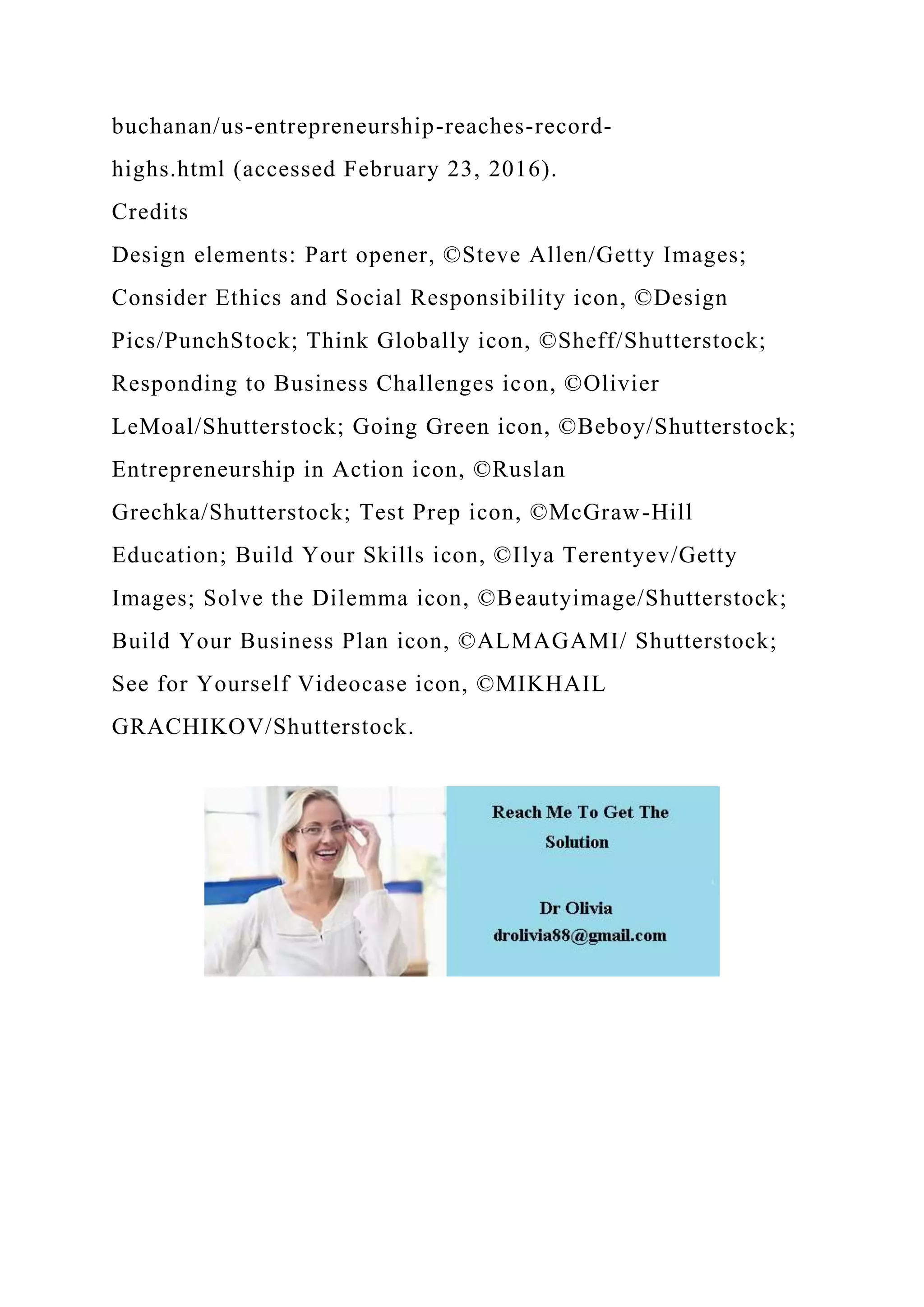 buchanan/us-entrepreneurship-reaches-record-
highs.html (accessed February 23, 2016).
Credits
Design elements: Part opener, ©Steve Allen/Getty Images;
Consider Ethics and Social Responsibility icon, ©Design
Pics/PunchStock; Think Globally icon, ©Sheff/Shutterstock;
Responding to Business Challenges icon, ©Olivier
LeMoal/Shutterstock; Going Green icon, ©Beboy/Shutterstock;
Entrepreneurship in Action icon, ©Ruslan
Grechka/Shutterstock; Test Prep icon, ©McGraw-Hill
Education; Build Your Skills icon, ©Ilya Terentyev/Getty
Images; Solve the Dilemma icon, ©Beautyimage/Shutterstock;
Build Your Business Plan icon, ©ALMAGAMI/ Shutterstock;
See for Yourself Videocase icon, ©MIKHAIL
GRACHIKOV/Shutterstock.
 