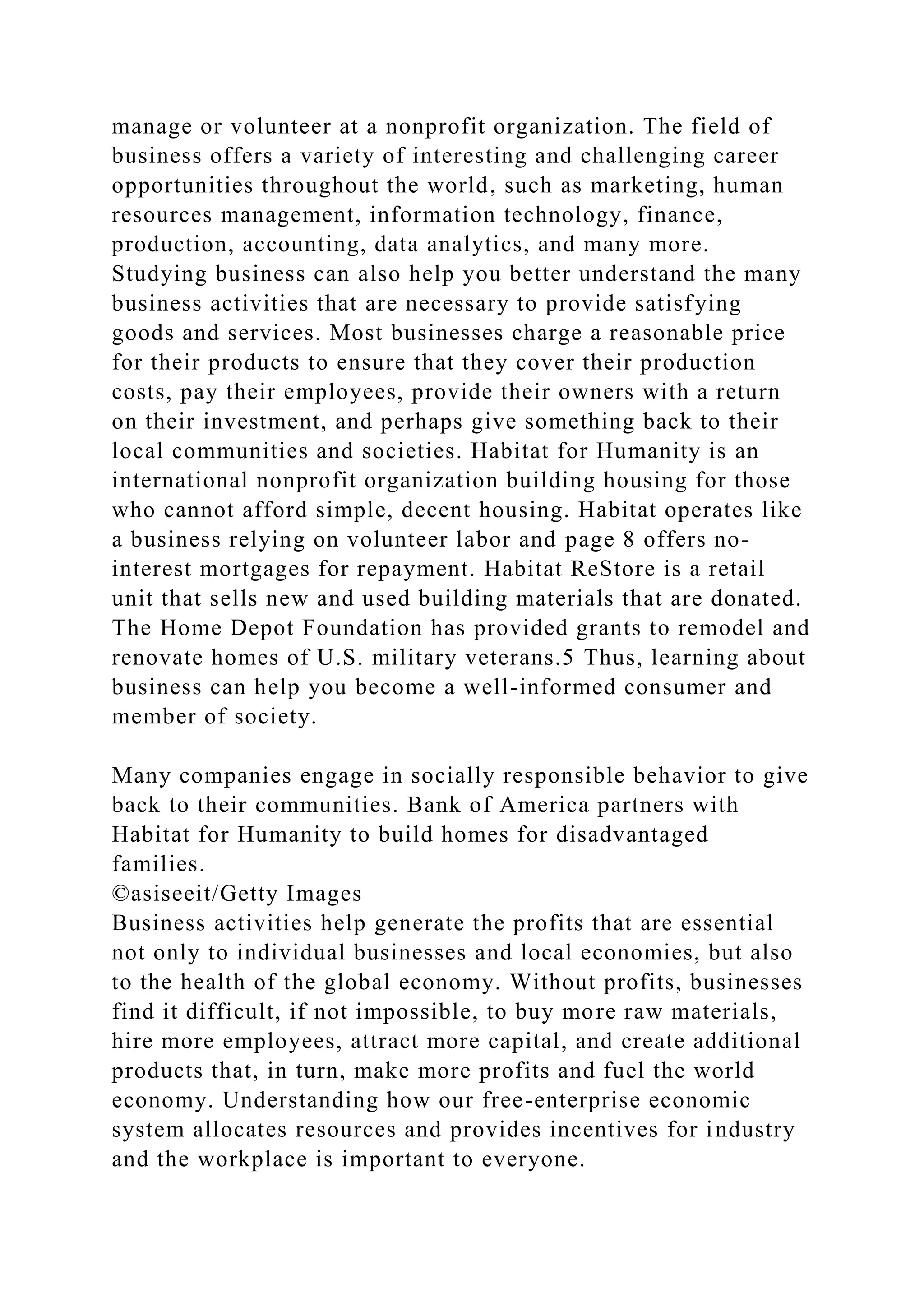 manage or volunteer at a nonprofit organization. The field of
business offers a variety of interesting and challenging career
opportunities throughout the world, such as marketing, human
resources management, information technology, finance,
production, accounting, data analytics, and many more.
Studying business can also help you better understand the many
business activities that are necessary to provide satisfying
goods and services. Most businesses charge a reasonable price
for their products to ensure that they cover their production
costs, pay their employees, provide their owners with a return
on their investment, and perhaps give something back to their
local communities and societies. Habitat for Humanity is an
international nonprofit organization building housing for those
who cannot afford simple, decent housing. Habitat operates like
a business relying on volunteer labor and page 8 offers no-
interest mortgages for repayment. Habitat ReStore is a retail
unit that sells new and used building materials that are donated.
The Home Depot Foundation has provided grants to remodel and
renovate homes of U.S. military veterans.5 Thus, learning about
business can help you become a well-informed consumer and
member of society.
Many companies engage in socially responsible behavior to give
back to their communities. Bank of America partners with
Habitat for Humanity to build homes for disadvantaged
families.
©asiseeit/Getty Images
Business activities help generate the profits that are essential
not only to individual businesses and local economies, but also
to the health of the global economy. Without profits, businesses
find it difficult, if not impossible, to buy more raw materials,
hire more employees, attract more capital, and create additional
products that, in turn, make more profits and fuel the world
economy. Understanding how our free-enterprise economic
system allocates resources and provides incentives for industry
and the workplace is important to everyone.
 