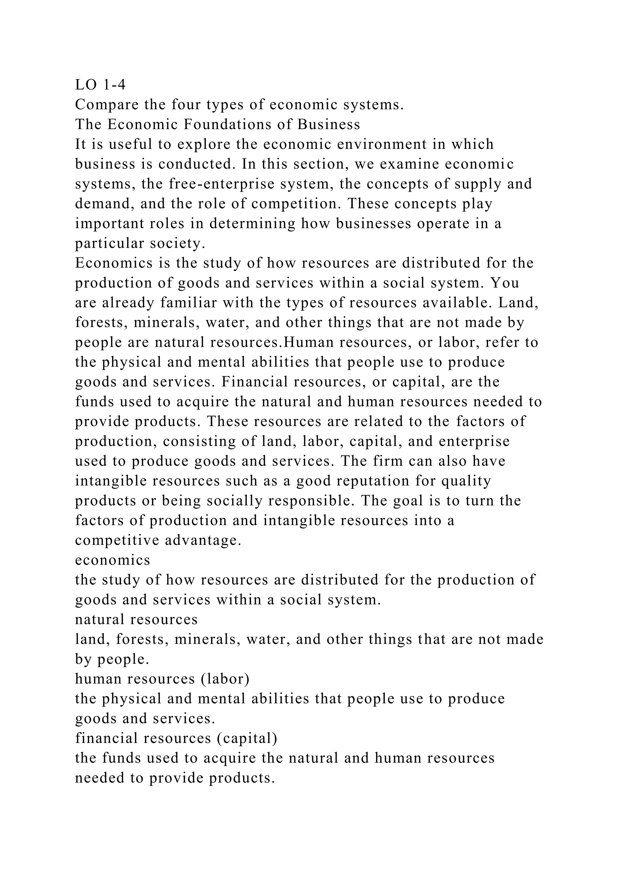 LO 1-4
Compare the four types of economic systems.
The Economic Foundations of Business
It is useful to explore the economic environment in which
business is conducted. In this section, we examine economic
systems, the free-enterprise system, the concepts of supply and
demand, and the role of competition. These concepts play
important roles in determining how businesses operate in a
particular society.
Economics is the study of how resources are distributed for the
production of goods and services within a social system. You
are already familiar with the types of resources available. Land,
forests, minerals, water, and other things that are not made by
people are natural resources.Human resources, or labor, refer to
the physical and mental abilities that people use to produce
goods and services. Financial resources, or capital, are the
funds used to acquire the natural and human resources needed to
provide products. These resources are related to the factors of
production, consisting of land, labor, capital, and enterprise
used to produce goods and services. The firm can also have
intangible resources such as a good reputation for quality
products or being socially responsible. The goal is to turn the
factors of production and intangible resources into a
competitive advantage.
economics
the study of how resources are distributed for the production of
goods and services within a social system.
natural resources
land, forests, minerals, water, and other things that are not made
by people.
human resources (labor)
the physical and mental abilities that people use to produce
goods and services.
financial resources (capital)
the funds used to acquire the natural and human resources
needed to provide products.
 