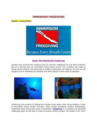 IMMERSION FREEDIVING
Author : Lacey Moore




                          Enter The World Of Freediving

Humans have evolved into creatures that can use their intelligence for just about anything.
We are a species that can accomplish things others cannot. Yet, evolution has made us
forego certain abilities. Like being able to breathe underwater, for instance. But this has not
stopped us from attempting to compete with other species in their areas of specialty.




Freediving is the practice of holding one’s breath under water under various depths in order
to accomplish certain aquatic activities. These include snorkeling, freedive photography,
breathhold spear fishing and apnea competitions. Freediving is a mentally and physically
challenging sport as the body is made to function without oxygen, the breath of life. Here,
 