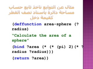 (deffunction area-sphere (?
radius)
“Calculate the area of a
sphere”
(bind ?area (* (* (pi) 2)(* ?
radius ?radius)))
(return ?area))
 