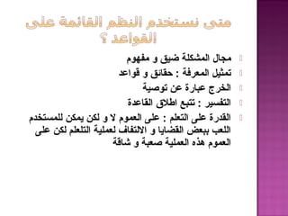 ‫مفهوم‬ ‫و‬ ‫ضيق‬ ‫المشكلة‬ ‫مجال‬
‫قواعد‬ ‫و‬ ‫حقائق‬ : ‫المعرفة‬ ‫تمثيل‬
‫توصية‬ ‫عن‬ ‫عبارة‬ ‫الخرج‬
‫القاعدة‬ ‫اطل ق‬ ‫تتبع‬ : ‫التفسير‬
‫للمستخدم‬ ‫يمكن‬ ‫لكن‬ ‫و‬ ‫ل‬ ‫العموم‬ ‫على‬ : ‫التعلم‬ ‫على‬ ‫القدرة‬
‫على‬ ‫لكن‬ ‫التلعلم‬ ‫لعملية‬ ‫اللتفاف‬ ‫و‬ ‫القضايا‬ ‫ببعض‬ ‫اللعب‬
‫شاقة‬ ‫و‬ ‫صعبة‬ ‫العملية‬ ‫هذه‬ ‫العموم‬
 