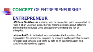 CONCEPT OF ENTREPRENEURSHIP
ENTREPRENEUR
Richard Cantillon: As a person, who pays a certain price to a product to
resell it at an uncertain price, thereby making decisions about obtaining
and using the resources while consequently admitting the risk of
enterprise.
Adam Smith: An individual, who undertakes the formation of an
organization for commercial purposes by recognizing the potential demand
for goods and services, and there by acts as an economic agent and
transforms demand into supply.
 