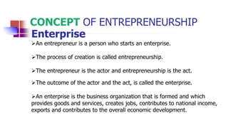 CONCEPT OF ENTREPRENEURSHIP
Enterprise
An entrepreneur is a person who starts an enterprise.
The process of creation is called entrepreneurship.
The entrepreneur is the actor and entrepreneurship is the act.
The outcome of the actor and the act, is called the enterprise.
An enterprise is the business organization that is formed and which
provides goods and services, creates jobs, contributes to national income,
exports and contributes to the overall economic development.
 
