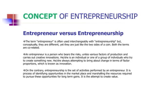 CONCEPT OF ENTREPRENEURSHIP
Entrepreneur versus Entrepreneurship
The term “entrepreneur‟ is often used interchangeably with “entrepreneurship‟ but,
conceptually, they are different, yet they are just like the two sides of a coin. Both the terms
are co-related.
An entrepreneur is a person who bears the risks, unites various factors of production and
carries out creative innovations. He/she is an individual or one of a group of individuals who try
to create something new. He/she always attempting to bring about change in terms of factor
proportions, which is known as innovation.
On the contrary, entrepreneurship is the set of activities performed by an entrepreneur. It is
process of identifying opportunities in the market place and marshalling the resources required
to pursue these opportunities for long term gains. It is the attempt to create value.
 