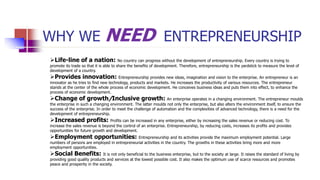 WHY WE NEED ENTREPRENEURSHIP
Life-line of a nation: No country can progress without the development of entrepreneurship. Every country is trying to
promote its trade so that it is able to share the benefits of development. Therefore, entrepreneurship is the yardstick to measure the level of
development of a country.
Provides innovation: Entrepreneurship provides new ideas, imagination and vision to the enterprise. An entrepreneur is an
innovator as he tries to find new technology, products and markets. He increases the productivity of various resources. The entrepreneur
stands at the center of the whole process of economic development. He conceives business ideas and puts them into effect, to enhance the
process of economic development.
Change of growth/Inclusive growth: An enterprise operates in a changing environment. The entrepreneur moulds
the enterprise in such a changing environment. The latter moulds not only the enterprise, but also alters the environment itself, to ensure the
success of the enterprise. In order to meet the challenge of automation and the complexities of advanced technology, there is a need for the
development of entrepreneurship.
Increased profits: Profits can be increased in any enterprise, either by increasing the sales revenue or reducing cost. To
increase the sales revenue is beyond the control of an enterprise. Entrepreneurship, by reducing costs, increases its profits and provides
opportunities for future growth and development.
Employment opportunities: Entrepreneurship and its activities provide the maximum employment potential. Large
numbers of persons are employed in entrepreneurial activities in the country. The growths in these activities bring more and more
employment opportunities.
Social Benefits: It is not only beneficial to the business enterprise, but to the society at large. It raises the standard of living by
providing good quality products and services at the lowest possible cost. It also makes the optimum use of scarce resources and promotes
peace and prosperity in the society.
 