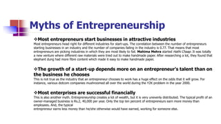 Myths of Entrepreneurship
Most entrepreneurs start businesses in attractive industries
Most entrepreneurs head right for different industries for start-ups. The correlation between the number of entrepreneurs
starting businesses in an industry and the number of companies failing in the industry is 0.77. That means that most
entrepreneurs are picking industries in which they are most likely to fail. Mahima Mehra started Hathi Chaap. It was totally
a new venture where different raw materials were tried out to make handmade paper. After researching a lot, they found that
elephant dung had more fibre content which made it easy to make handmade paper.
The growth of a start-up depends more on an entrepreneur’s talent than on
the business he chooses
This is not true as the industry that an entrepreneur chooses to work has a huge effect on the odds that it will grow. For
instance, various dotcom companies mushroomed all over the world during the Y2K problem in the year 2000.
Most enterprises are successful financially
This is also another myth. Entrepreneurship creates a lot of wealth, but it is very unevenly distributed. The typical profit of an
owner-managed business is Rs.2, 40,000 per year. Only the top ten percent of entrepreneurs earn more money than
employees. And, the typical
entrepreneur earns less money than he/she otherwise would have earned, working for someone else.
 