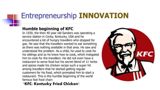 Entrepreneurship INNOVATION
Humble beginning of KFC
In 1930, the then 40 year old Sanders was operating a
service station in Corby, Kentucky, USA and he
encountered a lot of hungry travellers who stopped for
gas. He saw that the travellers wanted to eat something
as there was nothing available in that area. He saw and
understood the problem. As a child, he used to cook for
his siblings and so he knew how to cook, which instigated
him to cook for the travellers. He did not even have a
restaurant to serve food but his secret blend of 11 herbs
and spices made his chicken recipe such a super hit
among travellers that he started getting regular
customers for his food, which prompted him to start a
restaurant. This is the humble beginning of the world
famous fast food chain
“KFC- Kentucky Fried Chicken”.
 