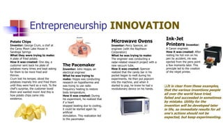 Entrepreneurship INNOVATION
Potato Chips
Inventor: George Crum, a chef at
the Carey Moon Lake House in
Saratoga Springs
What they were trying to make:
A plate of fried potato.
How it was created: One day, a
customer sent back his plate of
potatoes many times and kept asking
for them to be more fried and
thinner.
Crum lost his temper, sliced the
potatoes insanely thin and fried them
until they were hard as a rock. To the
chef's surprise, the customer loved
them and wanted more! And this is
how potato chips came into
existence.
The Pacemaker
Inventor: John Hopps, an
electrical engineer
What he was trying to
make: Hopps was conducting
research on hypothermia and
was trying to use radio
frequency heating to restore
body temperature.
How it was created: During
his experiment, he realized that
if a heart
stopped beating due to cooling,
it could be started again by
artificial
stimulation. This realization led
to the pacemaker.
Microwave Ovens
Inventor: Percy Spencer, an
engineer (with the Raytheon
Corporation)
What he was trying to make:
The engineer was conducting a
radar-related research project with a
new vacuum tube.
How it was created: Spencer
realized that the candy bar in his
pocket began to melt during his
experiments. He then put popcorn
into the machine, and when it
started to pop, he knew he had a
revolutionary device on his hands.
Ink-Jet
Printers Inventor:
A Canon engineer.
How it was created: After
resting his hot iron on his
pen by accident, ink was
ejected from the pens point
a few moments later. This
principle led to the creation
of the inkjet printer.
It is clear from these examples,
that the various inventions people
all over the world have tried,
failed and succeeded in sometimes
by mistake. Utility for the
invention will be developed later
in life, so immediate results for all
one‘s actions should not be
expected, but keep experimenting.
 