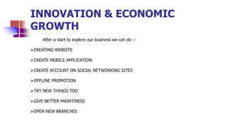 INNOVATION & ECONOMIC
GROWTH
After a start to explore our business we can do :-
CREATING WEBSITE
CREATE MOBILE APPLICATION
CREATE ACCOUNT ON SOCIAL NETWORKING SITES
OFFLINE PROMOTION
TRY NEW THINGS TOO
GIVE BETTER MAINTINESS
OPEN NEW BRANCHES
 