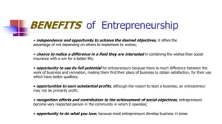 BENEFITS of Entrepreneurship
• independence and opportunity to achieve the desired objectives, it offers the
advantage of not depending on others to implement its wishes;
• chance to notice a difference in a field they are interested in combining the wishes their social
insurance with a win for a better life;
• opportunity to use its full potential for entrepreneurs because there is much difference between the
work of business and recreation, making them find their place of business to obtain satisfaction, for their use
which have better qualities;
• opportunities to earn substantial profits, although the reason to start a business, an entrepreneur
may not be primarily profit;
• recognition efforts and contribution to the achievement of social objectives, entrepreneurs
become very respected person in the community in which it operates;
• opportunity to do what you love, because most entrepreneurs develop business in areas
 