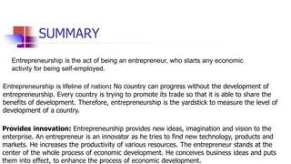 SUMMARY
Entrepreneurship is the act of being an entrepreneur, who starts any economic
activity for being self-employed.
Entrepreneurship is lifeline of nation: No country can progress without the development of
entrepreneurship. Every country is trying to promote its trade so that it is able to share the
benefits of development. Therefore, entrepreneurship is the yardstick to measure the level of
development of a country.
Provides innovation: Entrepreneurship provides new ideas, imagination and vision to the
enterprise. An entrepreneur is an innovator as he tries to find new technology, products and
markets. He increases the productivity of various resources. The entrepreneur stands at the
center of the whole process of economic development. He conceives business ideas and puts
them into effect, to enhance the process of economic development.
 