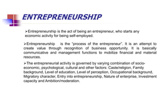 ENTREPRENEURSHIP
Entrepreneurship is the “process of the entrepreneur”. It is an attempt to
create value through recognition of business opportunity. It is basically
communicative and management functions to mobilize financial and material
resources.
The entrepreneurial activity is governed by varying combination of socio-
economic, psychological, cultural and other factors: Caste/religion, Family
background, Level of education, Level of perception, Occupational background,
Migratory character, Entry into entrepreneurship, Nature of enterprise, Investment
capacity and Ambition/moderation.
Entrepreneurship is the act of being an entrepreneur, who starts any
economic activity for being self-employed.
 