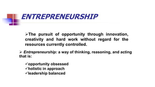 ENTREPRENEURSHIP
The pursuit of opportunity through innovation,
creativity and hard work without regard for the
resources currently controlled.
 Entrepreneurship: a way of thinking, reasoning, and acting
that is:
opportunity obsessed
holistic in approach
leadership balanced
 