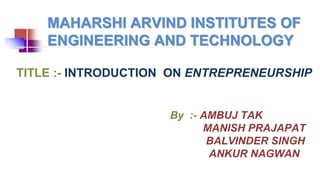 MAHARSHI ARVIND INSTITUTES OF
ENGINEERING AND TECHNOLOGY
By :- AMBUJ TAK
MANISH PRAJAPAT
BALVINDER SINGH
ANKUR NAGWAN
TITLE :- INTRODUCTION ON ENTREPRENEURSHIP
 