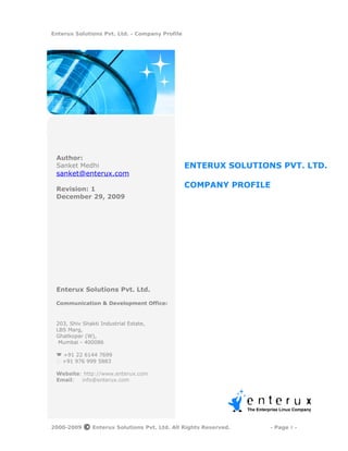 Enterux Solutions Pvt. Ltd. - Company Profile




 Author:
 Sanket Medhi                                   ENTERUX SOLUTIONS PVT. LTD.
 sanket@enterux.com

 Revision: 1
                                                COMPANY PROFILE
 December 29, 2009




 Enterux Solutions Pvt. Ltd.

 Communication & Development Office:


 203, Shiv Shakti Industrial Estate,
 LBS Marg,
 Ghatkopar (W),
  Mumbai - 400086

  +91 22 6144 7699
  +91 976 999 5883

 Website: http://www.enterux.com
 Email:  info@enterux.com




2000-2009   ©   Enterux Solutions Pvt. Ltd. All Rights Reserved.   - Page 1 -
 
