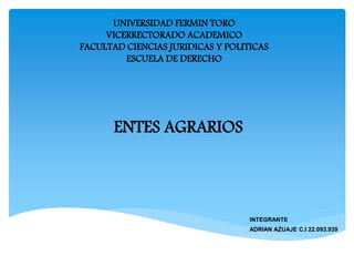 UNIVERSIDAD FERMIN TORO
VICERRECTORADO ACADEMICO
FACULTAD CIENCIAS JURIDICAS Y POLITICAS
ESCUELA DE DERECHO
ENTES AGRARIOS
INTEGRANTE
ADRIAN AZUAJE C.I 22.093.939
 