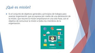 ¿Qué es misión?
 Es el conjunto de objetivos generales y principios de trabajos para
avanzar organización, que se expresa por medio de una declaración de
la misión, que resume la misión empresarial en una sola frase, con el
objetivo de comunicar la misión a todos los miembros de la
organización.
 