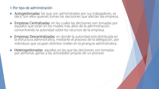 5-Por tipo de administración
 Autogestionadas: las que son administradas por sus trabajadores, es
decir, son ellos quienes toman las decisiones que afectan ala empresa.
 Empresas Centralizadas: en las cuales las decisiones son tomadas por
aquellos que están en los niveles más altos de la administración,
concentrando la autoridad sobre los recursos de la empresa.
 Empresas Descentralizadas: en donde la autoridad está distribuida en
la estructura administrativa, mediante el proceso de la delegación, por
individuos que ocupan distintos niveles en la jerarquía administrativa.
 Heterogestionadas: aquellas en las que las decisiones son tomadas
por personas ajenas a las actividades propias de un proceso
 