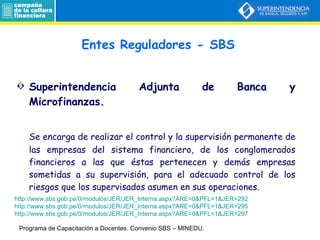 Entes Reguladores - SBS Superintendencia Adjunta de Banca y Microfinanzas. Se encarga de realizar el control y la supervisión permanente de las empresas del sistema financiero, de los conglomerados financieros a las que éstas pertenecen y demás empresas sometidas a su supervisión, para el adecuado control de los riesgos que los supervisados asumen en sus operaciones. Programa de Capacitación a Docentes.  Convenio SBS – MINEDU. http://www.sbs.gob.pe/0/modulos/JER/JER_Interna.aspx?ARE=0&PFL=1&JER=292 http://www.sbs.gob.pe/0/modulos/JER/JER_Interna.aspx?ARE=0&PFL=1&JER=295 http://www.sbs.gob.pe/0/modulos/JER/JER_Interna.aspx?ARE=0&PFL=1&JER=297 