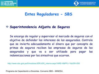 Entes Reguladores - SBS Superintendencia Adjunta de Seguros Se encarga de regular y supervisar el mercado de seguros con el objetivo de defender los intereses de los asegurados. Controla que se invierta adecuadamente el dinero que por concepto de primas de seguros reciben las empresas de seguros de los asegurados y que va a ser utilizado para pagar las indemnizaciones por los siniestros que ocurran. Programa de Capacitación a Docentes.  Convenio SBS – MINEDU. http://www.sbs.gob.pe/0/modulos/JER/JER_Interna.aspx?ARE=0&PFL=1&JER=293 