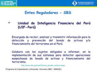 Unidad de Inteligencia Financiera del Perú  (UIF- Perú) Encargada de recibir, analizar y transmitir información para la detección y prevención del lavado de activos y/o financiamiento del terrorismo en el Perú.  Colabora con los sujetos obligados a informar, en la implementación de sus sistemas para detectar operaciones sospechosas de lavado de activos y financiamiento del terrorismo. Entes Reguladores - SBS Programa de Capacitación a Docentes.  Convenio SBS – MINEDU. http://www.sbs.gob.pe/0/home_lavado_activos.aspx 