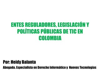 ENTES REGULADORES, LEGISLACIÓN Y
       POLÍTICAS PÚBLICAS DE TIC EN
                COLOMBIA



Por: Heidy Balanta
Abogada. Especialista en Derecho Informático y Nuevas Tecnologías
 