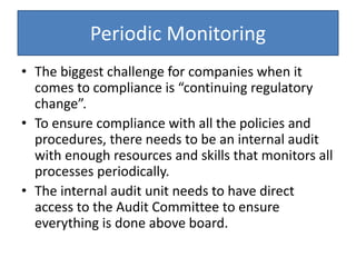 Periodic Monitoring
• The biggest challenge for companies when it
comes to compliance is “continuing regulatory
change”.
• To ensure compliance with all the policies and
procedures, there needs to be an internal audit
with enough resources and skills that monitors all
processes periodically.
• The internal audit unit needs to have direct
access to the Audit Committee to ensure
everything is done above board.
 