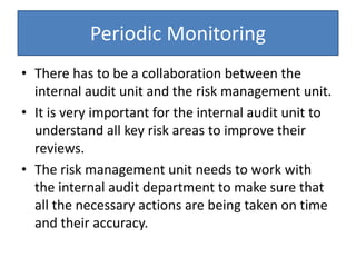 Periodic Monitoring
• There has to be a collaboration between the
internal audit unit and the risk management unit.
• It is very important for the internal audit unit to
understand all key risk areas to improve their
reviews.
• The risk management unit needs to work with
the internal audit department to make sure that
all the necessary actions are being taken on time
and their accuracy.
 