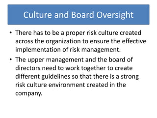 Culture and Board Oversight
• There has to be a proper risk culture created
across the organization to ensure the effective
implementation of risk management.
• The upper management and the board of
directors need to work together to create
different guidelines so that there is a strong
risk culture environment created in the
company.
 