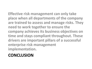 CONCLUSION
Effective risk management can only take
place when all departments of the company
are trained to assess and manage risks. They
need to work together to ensure the
company achieves its business objectives on
time and stays compliant throughout. These
drivers are important pillars of a successful
enterprise risk management
implementation.
 