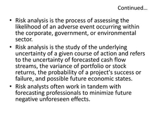Continued…
• Risk analysis is the process of assessing the
likelihood of an adverse event occurring within
the corporate, government, or environmental
sector.
• Risk analysis is the study of the underlying
uncertainty of a given course of action and refers
to the uncertainty of forecasted cash flow
streams, the variance of portfolio or stock
returns, the probability of a project's success or
failure, and possible future economic states.
• Risk analysts often work in tandem with
forecasting professionals to minimize future
negative unforeseen effects.
 
