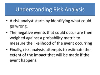 Understanding Risk Analysis
• A risk analyst starts by identifying what could
go wrong.
• The negative events that could occur are then
weighed against a probability metric to
measure the likelihood of the event occurring
• Finally, risk analysis attempts to estimate the
extent of the impact that will be made if the
event happens.
 