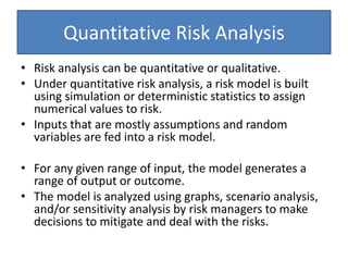 Quantitative Risk Analysis
• Risk analysis can be quantitative or qualitative.
• Under quantitative risk analysis, a risk model is built
using simulation or deterministic statistics to assign
numerical values to risk.
• Inputs that are mostly assumptions and random
variables are fed into a risk model.
• For any given range of input, the model generates a
range of output or outcome.
• The model is analyzed using graphs, scenario analysis,
and/or sensitivity analysis by risk managers to make
decisions to mitigate and deal with the risks.
 