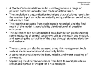 Quantitative Risk Analysis
Continued ..
• A Monte Carlo simulation can be used to generate a range of
possible outcomes of a decision made or action taken.
• The simulation is a quantitative technique that calculates results for
the random input variables repeatedly, using a different set of input
values each time.
• The resulting outcome from each input is recorded, and the final
result of the model is a probability distribution of all possible
outcomes.
• The outcomes can be summarized on a distribution graph showing
some measures of central tendency such as the mean and median,
and assessing the variability of the data through standard deviation
and variance.
• The outcomes can also be assessed using risk management tools
such as scenario analysis and sensitivity tables.
• A scenario analysis shows the best, middle, and worst outcome of
any event.
• Separating the different outcomes from best to worst provides a
reasonable spread of insight for a risk manager.
 
