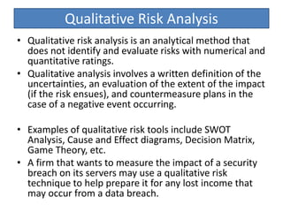 Qualitative Risk Analysis
• Qualitative risk analysis is an analytical method that
does not identify and evaluate risks with numerical and
quantitative ratings.
• Qualitative analysis involves a written definition of the
uncertainties, an evaluation of the extent of the impact
(if the risk ensues), and countermeasure plans in the
case of a negative event occurring.
• Examples of qualitative risk tools include SWOT
Analysis, Cause and Effect diagrams, Decision Matrix,
Game Theory, etc.
• A firm that wants to measure the impact of a security
breach on its servers may use a qualitative risk
technique to help prepare it for any lost income that
may occur from a data breach.
 