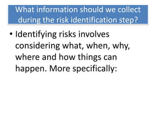 What information should we collect
during the risk identification step?
• Identifying risks involves
considering what, when, why,
where and how things can
happen. More specifically:
 