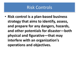 Risk Controls
• Risk control is a plan-based business
strategy that aims to identify, assess,
and prepare for any dangers, hazards,
and other potentials for disaster—both
physical and figurative—that may
interfere with an organization's
operations and objectives.
 