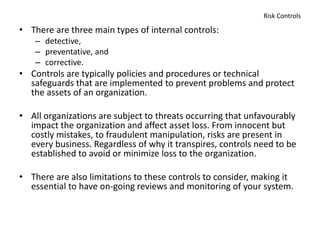Risk Controls
• There are three main types of internal controls:
– detective,
– preventative, and
– corrective.
• Controls are typically policies and procedures or technical
safeguards that are implemented to prevent problems and protect
the assets of an organization.
• All organizations are subject to threats occurring that unfavourably
impact the organization and affect asset loss. From innocent but
costly mistakes, to fraudulent manipulation, risks are present in
every business. Regardless of why it transpires, controls need to be
established to avoid or minimize loss to the organization.
• There are also limitations to these controls to consider, making it
essential to have on-going reviews and monitoring of your system.
 