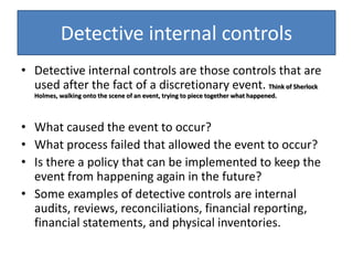 Detective internal controls
• Detective internal controls are those controls that are
used after the fact of a discretionary event. Think of Sherlock
Holmes, walking onto the scene of an event, trying to piece together what happened.
• What caused the event to occur?
• What process failed that allowed the event to occur?
• Is there a policy that can be implemented to keep the
event from happening again in the future?
• Some examples of detective controls are internal
audits, reviews, reconciliations, financial reporting,
financial statements, and physical inventories.
 