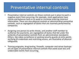 Preventative internal controls
• Preventative internal controls are those controls put in place to avert a
negative event from occurring. For example, most applications have
checks and balances built-in to avoid or minimize entering incorrect
information. There are also physical controls or administrative preventive
controls, such as segregation of duties that are routinely performed by
companies.
• Assigning one person to write checks, and another staff member to
authorize the payments, are segregation of duties that fall under the
umbrella of preventative controls from an administrative standpoint.
Others, like video surveillance or posting security guards at entry points
verifying ID credentials and restricting access, are illustrative of physical
safeguards.
• Training programs, drug testing, firewalls, computer and server backups
are all types of preventative internal controls that avoid asset loss and
undesirable events from occurring.
 